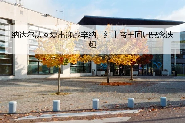 纳达尔法网复出迎战辛纳，红土帝王回归悬念迭起