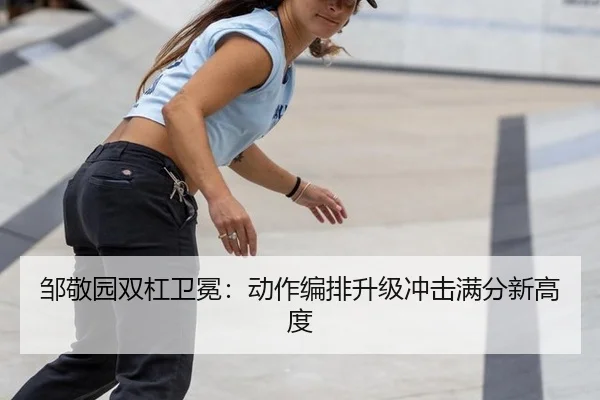 邹敬园双杠卫冕：动作编排升级冲击满分新高度