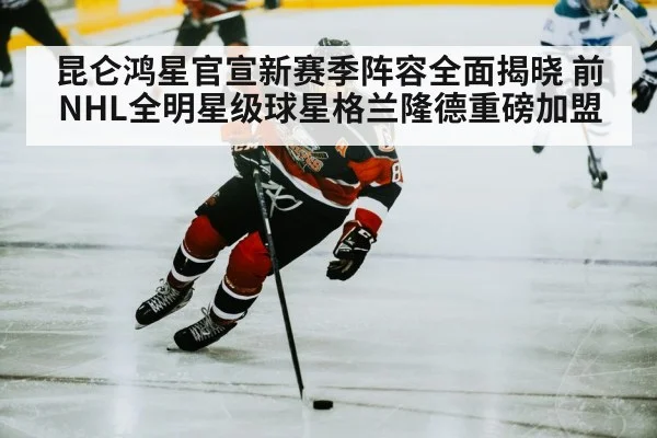 昆仑鸿星官宣新赛季阵容全面揭晓 前NHL全明星级球星格兰隆德重磅加盟